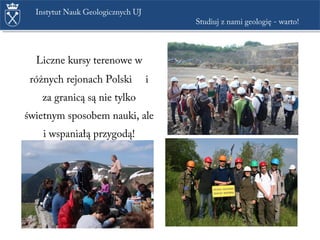 Liczne kursy terenowe w
różnych rejonach Polski i
za granicą są nie tylko
świetnym sposobem nauki, ale
i wspaniałą przygodą!
Instytut Nauk Geologicznych UJ
Studiuj z nami geologię - warto!
 