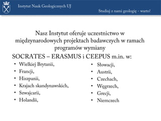 Nasz Instytut oferuje uczestnictwo w
międzynarodowych projektach badawczych w ramach
programów wymiany
SOCRATES – ERASMUS i CEEPUS m.in. w:
• Wielkiej Brytanii,
• Francji,
• Hiszpanii,
• Krajach skandynawskich,
• Szwajcarii,
• Holandii,
• Słowacji,
• Austrii,
• Czechach,
• Węgrzech,
• Grecji,
• Niemczech
Instytut Nauk Geologicznych UJ
Studiuj z nami geologię - warto!
 