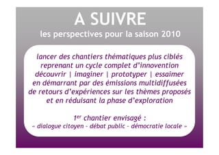 A SUIVRE les perspectives pour la saison 2010 lancer des chantiers thématiques plus ciblés reprenant un cycle complet d’innovention découvrir | imaginer | prototyper | essaimer en démarrant par des émissions multidiffusées de retours d’expériences sur les thèmes proposés et en réduisant la phase d’exploration 1 er  chantier envisagé : « dialogue citoyen – débat public – démocratie locale » 