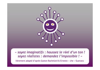( « soyez imaginatifs : haussez le réel d’un ton ! soyez réalistes : demandez l’impossible ! » librement adapté d’après Gaston Bachelard & Ernesto « che » Guevara  
