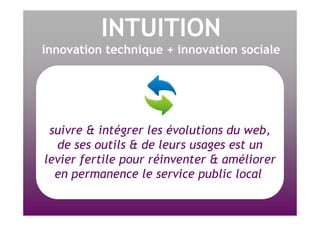 INTUITION innovation technique + innovation sociale suivre & intégrer les évolutions du web, de ses outils & de leurs usages est un levier fertile pour réinventer & améliorer en permanence le service public local  
