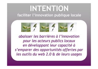 INTENTION faciliter l’innovation publique locale abaisser les barrières à l’innovation pour les acteurs publics locaux en développant leur capacité à s’emparer des opportunités offertes par les outils du web 2.0 & de leurs usages 