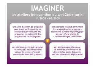 IMAGINER les ateliers innovention du web2territorial 11/2008 > 03/2009 une série d’ateliers de créativité pour imaginer des prototypes susceptibles de résoudre des problèmes en mobilisant des opportunités technologiques des ateliers ouverts à des groupes restreints (10 personnes maxi) autour de centres d’intérêt communs et identifiés (thèmes) une approche créative permettant de cartographier les problèmes, les besoins et idées de prototypage au cours d’une séance de « remue-méninges » conviviale des ateliers organisés autour de 8 thèmes problématisés et déterminés à partir des profils des participants aux explorcamps 