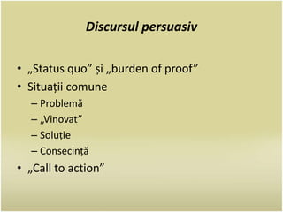 Discursul persuasiv 
• „Status quo” și „burden of proof” 
• Situații comune 
– Problemă 
– „Vinovat” 
– Soluție 
– Consecință 
• „Call to action” 
 