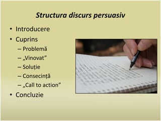 Structura discurs persuasiv 
• Introducere 
• Cuprins 
– Problemă 
– „Vinovat” 
– Soluție 
– Consecință 
– „Call to action” 
• Concluzie 
 