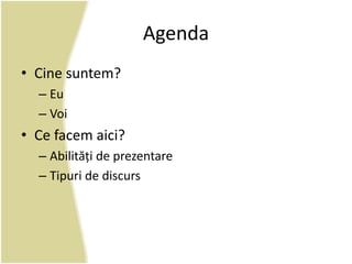 Agenda 
• Cine suntem? 
– Eu 
– Voi 
• Ce facem aici? 
– Abilități de prezentare 
– Tipuri de discurs 
 