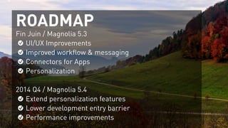 ROADMAP
Fin Juin / Magnolia 5.3
UI/UX Improvements
Improved workflow & messaging
Connectors for Apps
Personalization
!
2014 Q4 / Magnolia 5.4
Extend personalization features
Lower development entry barrier
Performance improvements
 