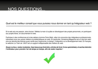NOS QUESTIONS...
Quel est le meilleur conseil que vous puissiez nous donner en tant qu’intégrateur web ?
Si le web est une passion, alors foncez ! Mettez la main à la pâte en développant des projets personnels, en participant
aux projets libres, en documentant le web.
Participez à des conférences et à des ateliers (comme Paris Web), allez à la rencontre des intégrateurs professionnels,
intéressez-vous aux autres métiers et problématiques du web. En particulier, Smashing Magazine est un très bon web-
zine qui aborde des thèmes aussi variés que l’ergonomie, le design, l’intégration ou le développement web. En français,
le webzine Le Train de 13h37 est un support indispensable des métiers du web.
Soyez curieux, restez modestes, lisez beaucoup (tutoriels, articles de fond, livres spécialisés), et sachez éteindre
l’ordinateur pour prendre l’air de temps en temps, afin de rester inspirés !
 