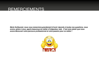 REMERCIEMENTS
Marie Guillaumet, nous vous remercions grandement d’avoir répondu à toutes nos questions, nous
avons, grâce à vous, appris beaucoup du métier d’intégrateur web. C’est avec plaisir que nous
avons découvert votre parcours professionnel et votre passion pour ce métier !
 