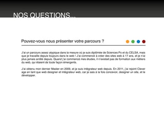 NOS QUESTIONS...
Pouvez-vous nous présenter votre parcours ?
J’ai un parcours assez atypique dans la mesure où je suis diplômée de Sciences Po et du CELSA, mais
que je travaille depuis toujours dans le web ! J’ai commencé à créer des sites web à 17 ans, et je n’ai
plus jamais arrêté depuis. Quand j’ai commencé mes études, il n’existait pas de formation aux métiers
du web, qui étaient de toute façon émergents.
J’ai obtenu mon dernier Master en 2009, et je suis intégrateur web depuis. En 2011, j’ai rejoint Clever
age en tant que web designer et intégrateur web, car je sais à la fois concevoir, designer un site, et le
développer.
 
