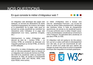 En quoi consiste le métier d’intégrateur web ?
Un intégrateur web développe des pages web
statiques, en écrivant les déclarations de styles
impactant la typographie, les couleurs, les images
et la présentation de la page, mais aussi en
écrivant les scripts JavaScript qui contrôlent les
interactions entre l’utilisateur et la page web
(déploiement d’un menu, systèmes d’onglets,
etc.)
Historiquement, le métier d’intégrateur web
découle de celui de « monteur HTML ». Le
monteur HTML se contentait de découper une
maquette graphique au format HTML, et d’écrire
la CSS adéquate.
Aujourd’hui, le métier d’intégrateur web a évolué
vers un rôle plus polyvalent, dans la mesure où
un intégrateur doit, en plus de l’écriture du HTML,
des CSS et du JavaScript, veiller au respect des
standards du Web, de qualité et d’accessibilité
(spécifications W3C dont WCAG, ARIA, mais
aussi RGAA, entre autres).
Le métier d’intégrateur tend à évoluer vers
celui de « développeur front-end », qui, en plus de
toutes les tâches citées précédemment, développe
des interfaces riches, à l’aide de chargements
asynchrones, de canvas ou de JavaScript avancé.
À ne pas confondre avec le métier d’expert Javas-
cript ou de développeur JavaScript qui comme leurs
noms l’indiquent, est spécialisé dans JavaScript, et
pas dans HTML ou CSS.
Un intégrateur web est quelqu’un de très polyva-
lent, qui est un acteur actif dans le développement
d’un site web, et qu’il est recommandé de solli-
citer en amont d’un projet web pour estimer les
charges du projet mais aussi et surtout la faisabilité
technique des maquettes et concepts graphiques.
NOS QUESTIONS...
 