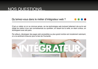 NOS QUESTIONS...
Qu’aimez-vous dans le métier d’intégrateur web ?
C’est un métier où on ne s’ennuie jamais, car les technologies web évoluent tellement vite qu’on est
obligé de mettre à jour ses connaissances au quotidien, en faisant de la veille, en étant curieux, en
échangeant avec ses pairs.
Par ailleurs, développer des pages web accessibles au plus grand nombre est moralement valorisant,
on a le sentiment d’œuvrer pour le bien de l’humanité.
 