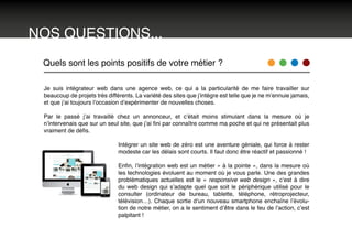 NOS QUESTIONS...
Quels sont les points positifs de votre métier ?
Je suis intégrateur web dans une agence web, ce qui a la particularité de me faire travailler sur
beaucoup de projets très différents. La variété des sites que j’intègre est telle que je ne m’ennuie jamais,
et que j’ai toujours l’occasion d’expérimenter de nouvelles choses.
Par le passé j’ai travaillé chez un annonceur, et c’était moins stimulant dans la mesure où je
n’intervenais que sur un seul site, que j’ai fini par connaître comme ma poche et qui ne présentait plus
vraiment de défis.
Intégrer un site web de zéro est une aventure géniale, qui force à rester
modeste car les délais sont courts. Il faut donc être réactif et passionné !
Enfin, l’intégration web est un métier « à la pointe », dans la mesure où
les technologies évoluent au moment où je vous parle. Une des grandes
problématiques actuelles est le « responsive web design », c’est à dire
du web design qui s’adapte quel que soit le périphérique utilisé pour le
consulter (ordinateur de bureau, tablette, téléphone, rétroprojecteur,
télévision…). Chaque sortie d’un nouveau smartphone enchaîne l’évolu-
tion de notre métier, on a le sentiment d’être dans le feu de l’action, c’est
palpitant !
 