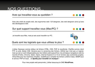 NOS QUESTIONS...
Avec qui travaillez-vous au quotidien ?
Avec des chefs de projets web, des ergonomes web / UX designers, des web designers ainsi qu’avec
des développeurs web.
Sur quel support travaillez vous (Mac/PC) ?
Je travaille sous Mac, mais je sais aussi travailler sur PC.
Quels sont les logiciels que vous utilisez le plus ?
J’utilise Espresso comme éditeur de fichiers HTML, CSS, PHP et JavaScript, FileZilla comme client
FTP, la suite Adobe CS6, Versions pour le versioning des fichiers, GitHub (qui n’est pas un logiciel,
mais qui est un outil indispensable pour les métiers web aujourd’hui), les principaux navigateurs web du
marché (Firefox, Chrome, Safari, Opera, Internet Explorer 6 à 10 en fonction des contraintes projets),
Virtual Box pour les machines virtuelles, CodeKit pour compiler les fichiers LESS et Sass, MAMP pour
le serveur PHP en local… et Spotify pour travailler en musique !
Pour mes projets web personnels, j’utilise beaucoup le CMS WordPress.
 