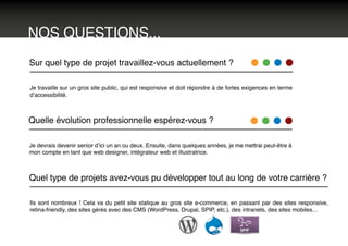 NOS QUESTIONS...
Sur quel type de projet travaillez-vous actuellement ?
Je travaille sur un gros site public, qui est responsive et doit répondre à de fortes exigences en terme
d’accessibilité.
Quelle évolution professionnelle espérez-vous ?
Je devrais devenir senior d’ici un an ou deux. Ensuite, dans quelques années, je me mettrai peut-être à
mon compte en tant que web designer, intégrateur web et illustratrice.
Quel type de projets avez-vous pu développer tout au long de votre carrière ?
Ils sont nombreux ! Cela va du petit site statique au gros site e-commerce, en passant par des sites responsive,
retina-friendly, des sites gérés avec des CMS (WordPress, Drupal, SPIP, etc.), des intranets, des sites mobiles…
 