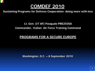 COMDEF 2010
Sustaining Programs for Defense Cooperation: doing more with less

Lt. Gen. (IT AF) Pasquale PREZIOSA
Commander, Italian Air Force Training Command

PROGRAMS FOR A SECURE EUROPE

Washington, D.C. – 8 September 2010

1

 