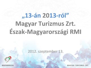 „13-án 2013-ról”
  Magyar Turizmus Zrt.
Észak-Magyarországi RMI

     2012. szeptember 13.
 