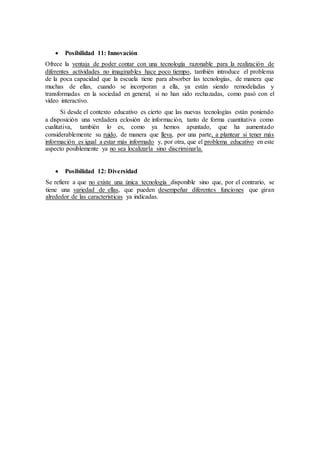  Posibilidad 11: Innovación
Ofrece la ventaja de poder contar con una tecnología razonable para la realización de
diferentes actividades no imaginables hace poco tiempo, también introduce el problema
de la poca capacidad que la escuela tiene para absorber las tecnologías, de manera que
muchas de ellas, cuando se incorporan a ella, ya están siendo remodeladas y
transformadas en la sociedad en general, si no han sido rechazadas, como pasó con el
vídeo interactivo.
Si desde el contexto educativo es cierto que las nuevas tecnologías están poniendo
a disposición una verdadera eclosión de información, tanto de forma cuantitativa como
cualitativa, también lo es, como ya hemos apuntado, que ha aumentado
considerablemente su ruido, de manera que lleva, por una parte, a plantear si tener más
información es igual a estar más informado y, por otra, que el problema educativo en este
aspecto posiblemente ya no sea localizarla sino discriminarla.
 Posibilidad 12: Diversidad
Se refiere a que no existe una única tecnología disponible sino que, por el contrario, se
tiene una variedad de ellas, que pueden desempeñar diferentes funciones que giran
alrededor de las características ya indicadas.
 