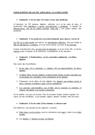 LIMITACIONES DE LAS TIC APLICADAS A LA EDUCACIÓN
 Limitación 1: En las aulas 2.0 vamos a tener más problemas
Al introducir las TIC (pizarras digitales, netbooks, etc.) en las aulas de clase, el
profesorado debe enfrentarse a nuevas preocupaciones y problemas. A menudo las
infraestructuras TIC de los centros docentes están mal, y esto genera muchos más
problemas.
 Limitación 2: Los profesores necesitan formación para innovar con las tic
Las TIC no se están usando para innovar las metodologías didácticas. Hay que resaltar la
falta de información y confianza en el uso de las mismas por parte de los docentes.
Cuando el profesorado tiene un buen nivel de formación en el uso de las TIC, se dan las
mejoras como el aumento de la motivación y participación de los discentes.
 Limitación 3: Problemáticas con los contenidos multimedia y los libros
digitales
Hay cuatro tipo de problemas:
1. En las aulas 2.0 (1 ordenador x 1 alumno) NO son imprescindibles los libros
digitales.
2. Al utilizar libros de texto digitales se pierde mucho tiempo en clase esperando que
se descarguen los contenidos en los ordenadores de los alumnos.
3. Trabajando con los libros de texto digitales hay alumnos que terminan pronto la
tarea y entonces se dedican a jugar con los ordenadores.
4. Los ejercicios autocorregibles que al fallar dan la respuesta no estimulan el
esfuerzo del alumno ni le ayudan a memorizar.
En mi opinión, creo que son excusas. Pues los docentes siempre pueden organizar las
clases con más actividades, si por ejemplo, algunos alumnos terminan antes las tareas.
 Limitación 4: En las aulas 2.0 los alumnos se distraen más
Esta limitación está apoyada por las siguientes creencias:
a) Entre clases y en los recreos, usan los ordenadores para jugar y entrar en sus redes
sociales
b) Los alumnos se distraen en clase con Internet
 