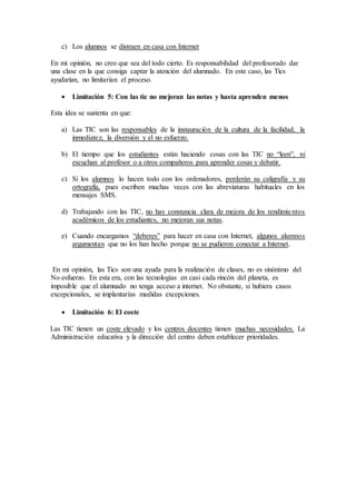 c) Los alumnos se distraen en casa con Internet
En mi opinión, no creo que sea del todo cierto. Es responsabilidad del profesorado dar
una clase en la que consiga captar la atención del alumnado. En este caso, las Tics
ayudarían, no limitarían el proceso.
 Limitación 5: Con las tic no mejoran las notas y hasta aprenden menos
Esta idea se sustenta en que:
a) Las TIC son las responsables de la instauración de la cultura de la facilidad, la
inmediatez, la diversión y el no esfuerzo.
b) El tiempo que los estudiantes están haciendo cosas con las TIC no “leen”, ni
escuchan al profesor o a otros compañeros para aprender cosas y debatir.
c) Si los alumnos lo hacen todo con los ordenadores, perderán su caligrafía y su
ortografía, pues escriben muchas veces con las abreviaturas habituales en los
mensajes SMS.
d) Trabajando con las TIC, no hay constancia clara de mejora de los rendimientos
académicos de los estudiantes, no mejoran sus notas.
e) Cuando encargamos “deberes” para hacer en casa con Internet, algunos alumnos
argumentan que no los han hecho porque no se pudieron conectar a Internet.
En mi opinión, las Tics son una ayuda para la realización de clases, no es sinónimo del
No esfuerzo. En esta era, con las tecnologías en casi cada rincón del planeta, es
imposible que el alumnado no tenga acceso a internet. No obstante, si hubiera casos
excepcionales, se implantarías medidas excepciones.
 Limitación 6: El coste
Las TIC tienen un coste elevado y los centros docentes tienen muchas necesidades. La
Administración educativa y la dirección del centro deben establecer prioridades.
 