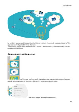Mauro Sabella
10
Per cambiare la sequenza delle diapositive è sufficiente trascinare il numero da una diapositiva ad un’altra
oppure spostarla di posto dall’elenco di sinistra.
Sulla linea che collega i due numeri è presente il simbolo + che trascinato su un’altra diapositiva consente
di frapporre un’altra slide.
Come animare un’immagine:
dall’elenco di sx selezionare la singola diapositiva zoomare sulla stessa e cliccare con il
tasto dx sull’immagine o testo da animare. Comparirà il seguente menu contestuale:
selezionare la voce “Animate frame contents”.
 
