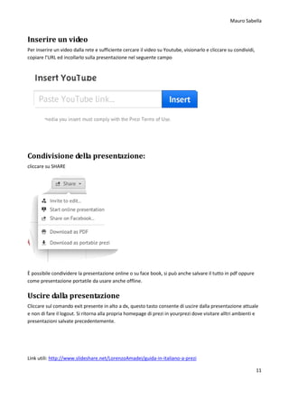Mauro Sabella
11
Inserire un video
Per inserire un video dalla rete e sufficiente cercare il video su Youtube, visionarlo e cliccare su condividi,
copiare l’URL ed incollarlo sulla presentazione nel seguente campo
Condivisione della presentazione:
cliccare su SHARE
È possibile condividere la presentazione online o su face book, si può anche salvare il tutto in pdf oppure
come presentazione portatile da usare anche offline.
Uscire dalla presentazione
Cliccare sul comando exit presente in alto a dx, questo tasto consente di uscire dalla presentazione attuale
e non di fare il logout. Si ritorna alla propria homepage di prezi in yourprezi dove visitare alltri ambienti e
presentazioni salvate precedentemente.
Link utili: http://www.slideshare.net/LorenzoAmadei/guida-in-italiano-a-prezi
 
