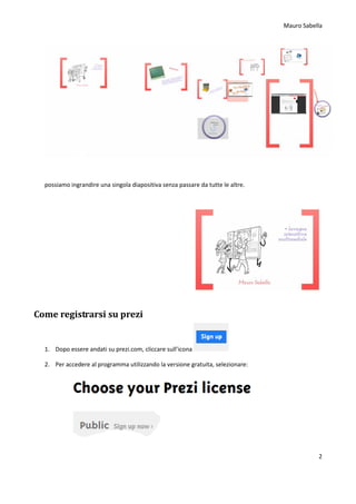 Mauro Sabella
2
possiamo ingrandire una singola diapositiva senza passare da tutte le altre.
Come registrarsi su prezi
1. Dopo essere andati su prezi.com, cliccare sull’icona
2. Per accedere al programma utilizzando la versione gratuita, selezionare:
 