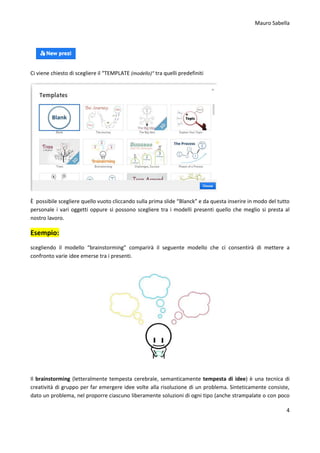 Mauro Sabella
4
Ci viene chiesto di scegliere il “TEMPLATE (modello)” tra quelli predefiniti
È possibile scegliere quello vuoto cliccando sulla prima slide “Blanck” e da questa inserire in modo del tutto
personale i vari oggetti oppure si possono scegliere tra i modelli presenti quello che meglio si presta al
nostro lavoro.
Esempio:
scegliendo il modello “brainstorming” comparirà il seguente modello che ci consentirà di mettere a
confronto varie idee emerse tra i presenti.
Il brainstorming (letteralmente tempesta cerebrale, semanticamente tempesta di idee) è una tecnica di
creatività di gruppo per far emergere idee volte alla risoluzione di un problema. Sinteticamente consiste,
dato un problema, nel proporre ciascuno liberamente soluzioni di ogni tipo (anche strampalate o con poco
 