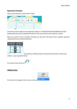 Mauro Sabella
8
Inserire il testo:
cliccare sulla slide dove si vuole inserire il testo
Comparirà una barra degli strumenti dedicata suddivisa in “TITOLO/SOTTOTITOLO/CORPO DEL TESTO”.
Sempre dalla stessa barra è possibile formattare il testo con strumenti simili a quelli di un editor.
Dopo aver inserito il testo è possibile, cliccando una sola volta sullo stesso, fare le seguenti operazioni
:spostarlo/eliminaro/ruotarlo/modificarlo
per spostarlo è sufficiente cliccare sulla manina e trascinarlo, mentre con i
simboli +- si può ingrandire il testo
Per ruotare il testo cliccare su
IMMAGINI:
Per inserire un’immagine in Prezi, cliccare sull’icona
 