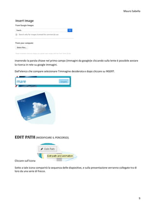 Mauro Sabella
9
inserendo la parola chiave nel primo campo (immagini da google)e cliccando sulla lente è possibile avviare
la ricerca in rete su google immagini.
Dall’elenco che compare selezionare l’immagine desiderata e dopo cliccare su INSERT.
EDIT PATH (MODIFICARE IL PERCORSO).
Cliccare sull’icona
Sotto a tale icona comparirà la sequenza delle diapositive, e sulla presentazione verranno collegate tra di
loro da una serie di frecce.
 