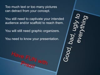 Too much text or too many pictures
can detract from your concept.

You still need to captivate your intended
audience and/or scaffold to reach them.

You will still need graphic organizers.

You need to know your presentation.
 
