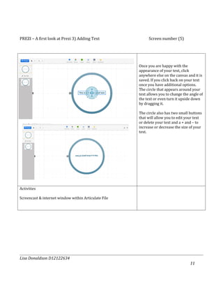 PREZI – A first look at Prezi 3) Adding Text               Screen number (5)




                                                      Once you are happy with the
                                                      appearance of your text, click
                                                      anywhere else on the canvas and it is
                                                      saved. If you click back on your text
                                                      once you have additional options.
                                                      The circle that appears around your
                                                      text allows you to change the angle of
                                                      the text or even turn it upside down
                                                      by dragging it.

                                                      The circle also has two small buttons
                                                      that will allow you to edit your text
                                                      or delete your text and a + and – to
                                                      increase or decrease the size of your
                                                      text.




Activities

Screencast & internet window within Articulate File




Lisa Donaldson D12122634
                                                                                    11
 