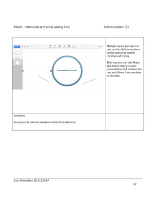 PREZI – A first look at Prezi 3) Adding Text          Screen number (6)




                                                       Multiple styles and sizes of
                                                       text can be added anywhere
                                                       on the canvas by simply
                                                       clicking and typing.

                                                       This way you can add Major
                                                       and minor topics to your
                                                       presentation and position the
                                                       text so it flows from one idea
                                                       to the next.




Activities

Screencast & internet window within Articulate File




Lisa Donaldson D12122634
                                                                             12
 