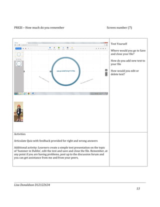 PREZI – How much do you remember                                             Screen number (7)




                                                                                 Test Yourself

                                                                                 Where would you go to Save
                                                                                 and close your file?

                                                                                 How do you add new text to
                                                                                 your file

                                                                                 How would you edit or
                                                                                 delete text?




Activities

Articulate Quiz with feedback provided for right and wrong answers

Additional activity: Learners create a simple text presentation on the topic
of ‘Summer in Dublin’, edit the text and save and close the file. Remember, at
any point if you are having problems, post up to the discussion forum and
you can get assistance from me and from your peers.




Lisa Donaldson D12122634
                                                                                                    13
 