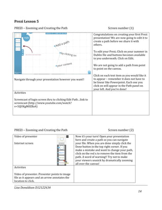 Prezi Lesson 5
PREZI – Zooming and Creating the Path                                       Screen number (1)
                                                                Congratulations on creating your first Prezi
                                                                presentation! We are now going to edit it to
                                                                create a path before we share it with
                                                                others.

                                                                To edit your Prezi, Click on your summer in
                                                                Dublin file and buttons becomes available
                                                                to you underneath. Click on Edit.

                                                                We are not going to add a path from point
                                                                to point on the canvas.

                                                                Click on each text item as you would like it
Navigate through your presentation however you want!!           to appear – remember it does not have to
                                                                be linear like Powerpoint. Each one you
                                                                click on will appear in the Path panel on
                                                                your left. And you’re done!
Activities

Screencast of login screen thru to clicking Edit Path…link to
screencast (http://www.youtube.com/watch?
v=5QUKgM0ZBa4)




PREZI – Zooming and Creating the Path                                       Screen number (2)
Video of presenter                                Now it’s your turn! Open your presentation
                                                  here and create a path so you can navigate
Internet screen                                   your file. When you are done simply click the
                                                  Done button in the top right corner. If you
                                                  make a mistake and want to change your path,
                                                  click on the red x to remove the item from the
                                                  path. A word of warning!! Try not to make
                                                  your viewers seasick by dramatically zooming
                                                  all over the canvas!
Activities

Video of presenter. Presenter points to image
file as it appears and an arrow annotates the
location to click.

Lisa Donaldson D12122634
                                                                                                     14
 