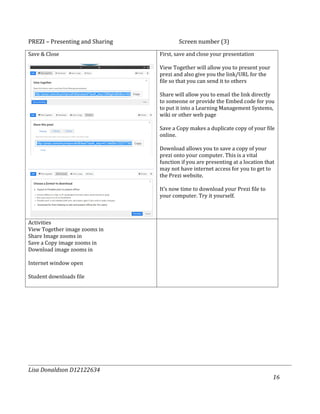 PREZI – Presenting and Sharing           Screen number (3)
Save & Close                     First, save and close your presentation

                                 View Together will allow you to present your
                                 prezi and also give you the link/URL for the
                                 file so that you can send it to others

                                 Share will allow you to email the link directly
                                 to someone or provide the Embed code for you
                                 to put it into a Learning Management Systems,
                                 wiki or other web page

                                 Save a Copy makes a duplicate copy of your file
                                 online.

                                 Download allows you to save a copy of your
                                 prezi onto your computer. This is a vital
                                 function if you are presenting at a location that
                                 may not have internet access for you to get to
                                 the Prezi website.

                                 It’s now time to download your Prezi file to
                                 your computer. Try it yourself.



Activities
View Together image zooms in
Share Image zooms in
Save a Copy image zooms in
Download image zooms in

Internet window open

Student downloads file




Lisa Donaldson D12122634
                                                                                 16
 
