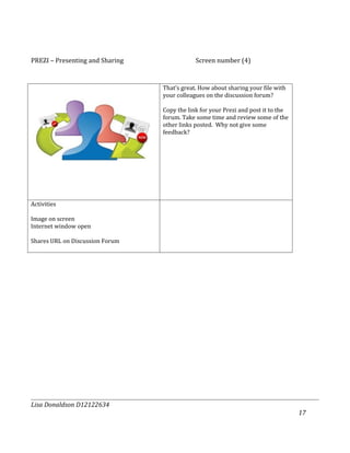 PREZI – Presenting and Sharing               Screen number (4)


                                 That’s great. How about sharing your file with
                                 your colleagues on the discussion forum?

                                 Copy the link for your Prezi and post it to the
                                 forum. Take some time and review some of the
                                 other links posted. Why not give some
                                 feedback?




Activities

Image on screen
Internet window open

Shares URL on Discussion Forum




Lisa Donaldson D12122634
                                                                                   17
 