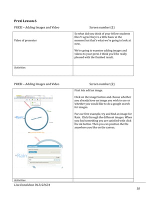Prezi Lesson 6
PREZI – Adding Images and Video                Screen number (1)
                                  So what did you think of your fellow students
                                  files? I agree they’re a little basic at the
Video of presenter                moment but that’s what we’re going to look at
                                  now.

                                  We’re going to examine adding images and
                                  videos to your prezi. I think you’ll be really
                                  pleased with the finished result.


Activities




PREZI – Adding Images and Video                Screen number (2)
                                  First lets add an image.

                                  Click on the image button and choose whether
                                  you already have an image you wish to use or
                                  whether you would like to do a google search
                                  for images.

                                  For our first example, try and find an image for
                                  Rain. Click through the different images. When
                                  you find something you are satisfied with click
                                  the ok button. Then you can position the file
                                  anywhere you like on the canvas.




Activities
Lisa Donaldson D12122634
                                                                                     18
 