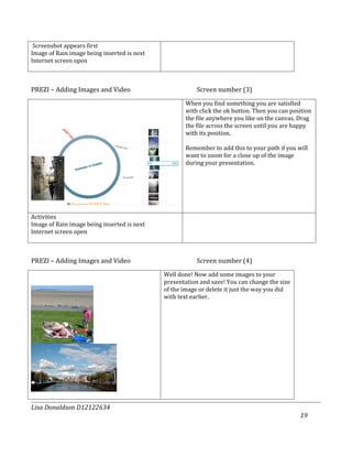 Screenshot appears first
Image of Rain image being inserted is next
Internet screen open



PREZI – Adding Images and Video                         Screen number (3)
                                                    When you find something you are satisfied
                                                    with click the ok button. Then you can position
                                                    the file anywhere you like on the canvas. Drag
                                                    the file across the screen until you are happy
                                                    with its position.

                                                    Remember to add this to your path if you will
                                                    want to zoom for a close up of the image
                                                    during your presentation.




Activities
Image of Rain image being inserted is next
Internet screen open



PREZI – Adding Images and Video                         Screen number (4)
                                             Well done! Now add some images to your
                                             presentation and save! You can change the size
                                             of the image or delete it just the way you did
                                             with text earlier.




Lisa Donaldson D12122634
                                                                                              19
 
