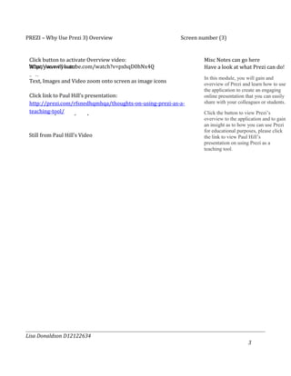 PREZI – Why Use Prezi 3) Overview                         Screen number (3)


 Click button to activate Overview video:                         Misc Notes can go here
 http://www.youtube.com/watch?v=pxhqD0hNx4Q
 What you will learn                                              Have a look at what Prezi can do!
 Bullets:                                                         In this module, you will gain and
 Text, Images and Video zoom onto screen as image icons           overview of Prezi and learn how to use
 Overview of Prezi Application/link to Prezi Overview             the application to create an engaging
 Click link to Paul Hill’s presentation:                          online presentation that you can easily
 Create engaging presentations using Text, Images and Video
 http://prezi.com/rfsnedhqmhqa/thoughts-on-using-prezi-as-a-      share with your colleagues or students.
 teaching-tool/
 Share and present your presentations                             Click the button to view Prezi’s
                                                                  overview to the application and to gain
                                                                  an insight as to how you can use Prezi
                                                                  for educational purposes, please click
 Still from Paul Hill’s Video                                     the link to view Paul Hill’s
                                                                  presentation on using Prezi as a
                                                                  teaching tool.




Lisa Donaldson D12122634
                                                                                       3
 