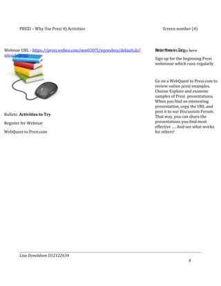 PREZI – Why Use Prezi 4) Activities                             Screen number (4)



Webinar URL - https://prezi.webex.com/mw0307l/mywebex/default.do?   Activities to Try
                                                                    Misc Notes can go here
siteurl=prezi
                                                                    Sign up for the beginning Prezi
                                                                    webminar which runs regularly



                                                                    Go on a WebQuest to Prezi.com to
                                                                    review online prezi examples.
                                                                    Choose Explore and examine
                                                                    samples of Prezi presentations.
                                                                    When you find an interesting
                                                                    presentation, copy the URL and
                                                                    post it to our Discussion Forum.
Bullets: Activities to Try                                          That way, you can share the
Register for Webinar                                                presentations you find most
                                                                    effective …. And see what works
WebQuest to Prezi.com                                               for others!




        Lisa Donaldson D12122634
                                                                                     4
 
