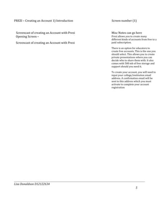 PREZI – Creating an Account 1) Introduction     Screen number (1)


 Screencast of creating an Account with Prezi   Misc Notes can go here
 Opening Screen –                               Prezi allows you to create many
                                                different kinds of accounts from free to a
 Screencast of creating an Account with Prezi   paid subscription.

                                                There is an option for educators to
                                                create free accounts. This is the one you
                                                should select. This allows you to create
                                                private presentations where you can
                                                decide who to share them with. It also
                                                comes with 500 mb of free storage and
                                                support should you need it.

                                                To create your account, you will need to
                                                input your college/institution email
                                                address. A confirmation email will be
                                                sent to this address which you must
                                                activate to complete your account
                                                registration




Lisa Donaldson D12122634
                                                                      5
 