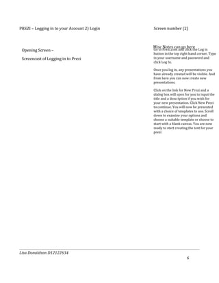 PREZI – Logging in to your Account 2) Login   Screen number (2)



                                              Misc Notes can go here
 Opening Screen –                             Go to Prezi.com and click the Log in
                                              button in the top right hand corner. Type
 Screencast of Logging in to Prezi            in your username and password and
                                              click Log In.

                                              Once you log in, any presentations you
                                              have already created will be visible. And
                                              from here you can now create new
                                              presentations.

                                              Click on the link for New Prezi and a
                                              dialog box will open for you to input the
                                              title and a description if you wish for
                                              your new presentation. Click New Prezi
                                              to continue. You will now be presented
                                              with a choice of templates to use. Scroll
                                              down to examine your options and
                                              choose a suitable template or choose to
                                              start with a blank canvas. You are now
                                              ready to start creating the text for your
                                              prezi




Lisa Donaldson D12122634
                                                                    6
 