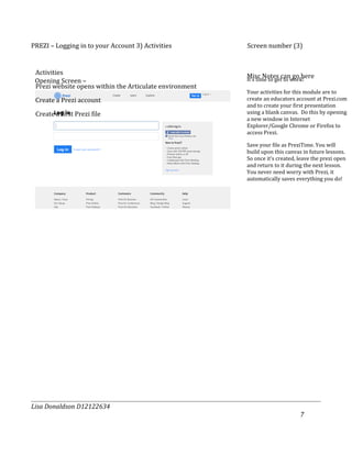 PREZI – Logging in to your Account 3) Activities         Screen number (3)


 Activities
                                                         Misc Notes canwork!
                                                         It’s time to get to
                                                                             go here
 Opening Screen –
 Prezi website opens within the Articulate environment
                                                         Your activities for this module are to
 Create a Prezi account                                  create an educators account at Prezi.com
                                                         and to create your first presentation
 Create a first Prezi file                               using a blank canvas. Do this by opening
                                                         a new window in Internet
                                                         Explorer/Google Chrome or Firefox to
                                                         access Prezi.

                                                         Save your file as PreziTime. You will
                                                         build upon this canvas in future lessons.
                                                         So once it’s created, leave the prezi open
                                                         and return to it during the next lesson.
                                                         You never need worry with Prezi, it
                                                         automatically saves everything you do!




Lisa Donaldson D12122634
                                                                               7
 