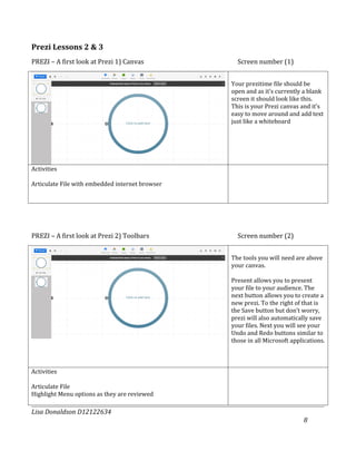 Prezi Lessons 2 & 3
PREZI – A first look at Prezi 1) Canvas            Screen number (1)


                                                 Your prezitime file should be
                                                 open and as it’s currently a blank
                                                 screen it should look like this.
                                                 This is your Prezi canvas and it’s
                                                 easy to move around and add text
                                                 just like a whiteboard




Activities

Articulate File with embedded internet browser




PREZI – A first look at Prezi 2) Toolbars          Screen number (2)


                                                 The tools you will need are above
                                                 your canvas.

                                                 Present allows you to present
                                                 your file to your audience. The
                                                 next button allows you to create a
                                                 new prezi. To the right of that is
                                                 the Save button but don’t worry,
                                                 prezi will also automatically save
                                                 your files. Next you will see your
                                                 Undo and Redo buttons similar to
                                                 those in all Microsoft applications.



Activities

Articulate File
Highlight Menu options as they are reviewed

Lisa Donaldson D12122634
                                                                            8
 