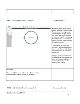 PREZI – A first look at Prezi 2) Toolbars               Screen number (3)




                                                      Above the centre of the canvas
                                                      are the tools you will need to add
                                                      Frames for positioning items,
                                                      colour Themes, Images, Shapes,
                                                      and Media to your presentation
                                                      or to import any of your existing
                                                      PowerPoint files. You will learn
                                                      how to use these as you progress
                                                      through the course.

                                                      Continuing at the top of the
                                                      screen are additional buttons to
                                                      allow you to share, print, change
                                                      the settings of or get help with
                                                      your Prezi.

                                                      Finally if you move your cursor
                                                      onto the canvas you will see your
                                                      zoom in, zoom out and home
                                                      buttons which allow you to
                                                      navigate your canvas.



Activities

Screencast & internet window within Articulate File
Highlight Menu options as they are reviewed




PREZI – A first look at Prezi 3) Adding Text            Screen number (4)


Lisa Donaldson D12122634
                                                                                 9
 