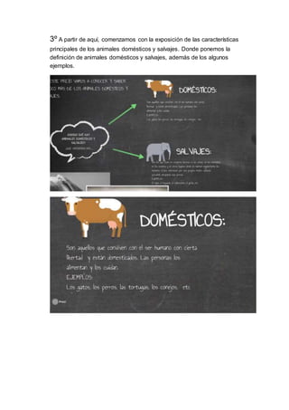 3º A partir de aquí, comenzamos con la exposición de las características
principales de los animales domésticos y salvajes. Donde ponemos la
definición de animales domésticos y salvajes, además de los algunos
ejemplos.
 