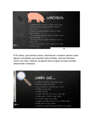 6º Por último, para terminar el tema, informaremos a nuestros alumnos sobre
algunas curiosidades que presentan estos animales, cosa que interesara
mucho a los niños. Además, de algunas fotos de alguno de estos animales
anteriormente nombrados.
 