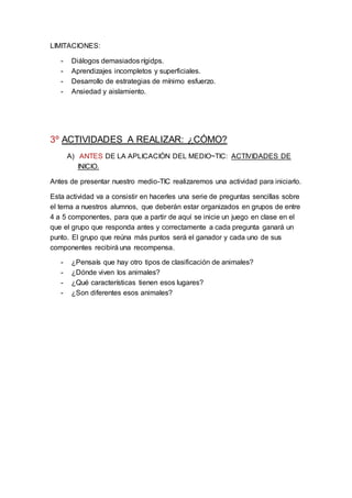 LIMITACIONES:
- Diálogos demasiados rígidps.
- Aprendizajes incompletos y superficiales.
- Desarrollo de estrategias de mínimo esfuerzo.
- Ansiedad y aislamiento.
3º ACTIVIDADES A REALIZAR: ¿CÓMO?
A) ANTES DE LA APLICACIÓN DEL MEDIO~TIC: ACTIVIDADES DE
INICIO.
Antes de presentar nuestro medio-TIC realizaremos una actividad para iniciarlo.
Esta actividad va a consistir en hacerles una serie de preguntas sencillas sobre
el tema a nuestros alumnos, que deberán estar organizados en grupos de entre
4 a 5 componentes, para que a partir de aquí se inicie un juego en clase en el
que el grupo que responda antes y correctamente a cada pregunta ganará un
punto. El grupo que reúna más puntos será el ganador y cada uno de sus
componentes recibirá una recompensa.
- ¿Pensaís que hay otro tipos de clasificación de animales?
- ¿Dónde viven los animales?
- ¿Qué características tienen esos lugares?
- ¿Son diferentes esos animales?
 