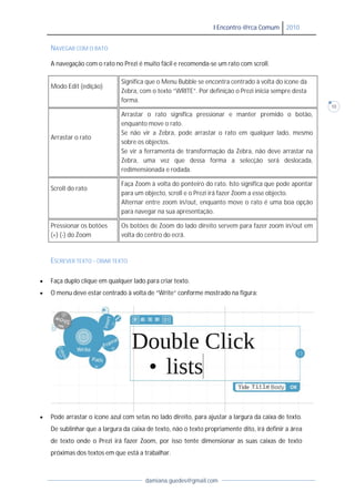 I Encontro @rca Comum      2010


    NAVEGAR COM O RATO

    A navegação com o rato no Prezi é muito fácil e recomenda-se um rato com scroll.

                              Significa que o Menu Bubble se encontra centrado à volta do ícone da
    Modo Edit (edição)
                              Zebra, com o texto “WRITE”. Por definição o Prezi inicia sempre desta
                              forma.
                                                                                                       10
                              Arrastar o rato significa pressionar e manter premido o botão,
                              enquanto move o rato.
                              Se não vir a Zebra, pode arrastar o rato em qualquer lado, mesmo
    Arrastar o rato
                              sobre os objectos.
                              Se vir a ferramenta de transformação da Zebra, não deve arrastar na
                              Zebra, uma vez que dessa forma a selecção será deslocada,
                              redimensionada e rodada.

                              Faça Zoom à volta do ponteiro do rato. Isto significa que pode apontar
    Scroll do rato
                              para um objecto, scroll e o Prezi irá fazer Zoom a esse objecto.
                              Alternar entre zoom in/out, enquanto move o rato é uma boa opção
                              para navegar na sua apresentação.

    Pressionar os botões      Os botões de Zoom do lado direito servem para fazer zoom in/out em
    (+) (-) do Zoom           volta do centro do ecrã.


    ESCREVER TEXTO - CRIAR TEXTO

   Faça duplo clique em qualquer lado para criar texto.
   O menu deve estar centrado à volta de “Write” conforme mostrado na figura:




   Pode arrastar o ícone azul com setas no lado direito, para ajustar a largura da caixa de texto.
    De sublinhar que a largura da caixa de texto, não o texto propriamente dito, irá definir a área
    de texto onde o Prezi irá fazer Zoom, por isso tente dimensionar as suas caixas de texto
    próximas dos textos em que está a trabalhar.



                                       damiana.guedes@gmail.com
 